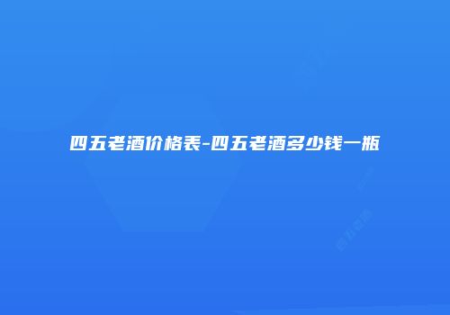 四五老酒价格表-四五老酒多少钱一瓶