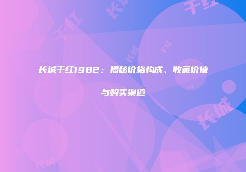 长城干红1982：揭秘价格构成、收藏价值与购买渠道
