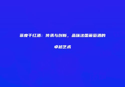菲度干红酒：传承与创新，品味法国葡萄酒的卓越艺术