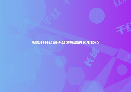 轻松打开长城干红酒瓶盖的实用技巧