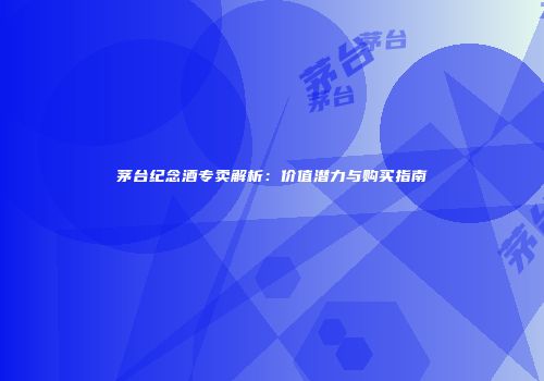 茅台纪念酒专卖解析：价值潜力与购买指南