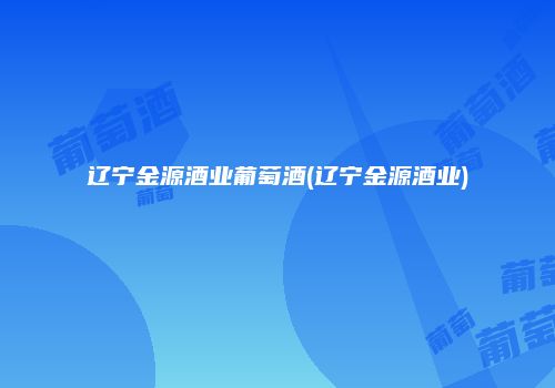 辽宁金源酒业葡萄酒(辽宁金源酒业)