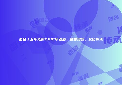 国台十五年陈酿2012年老酒：酱香珍酿，文化传承