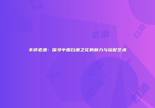 丰润老酒：探寻中国白酒之花的魅力与搭配艺术