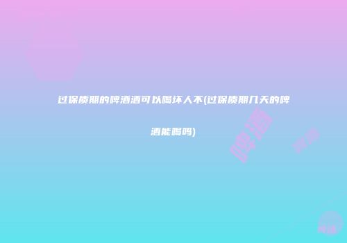 过保质期的啤酒酒可以喝坏人不(过保质期几天的啤酒能喝吗)