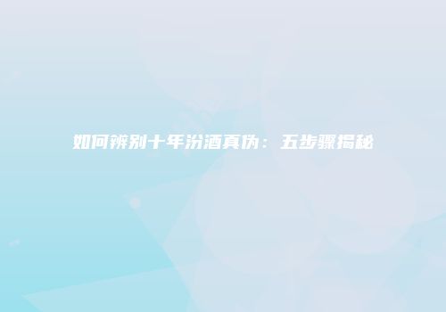 如何辨别十年汾酒真伪：五步骤揭秘