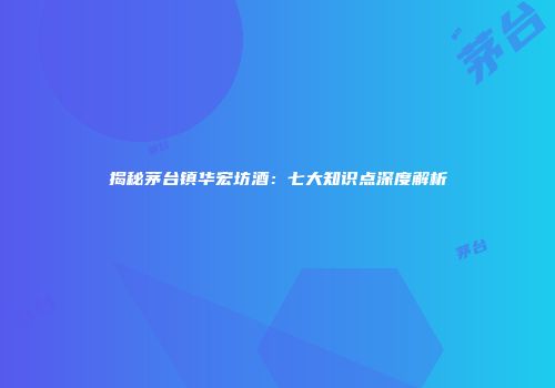 揭秘茅台镇华宏坊酒：七大知识点深度解析