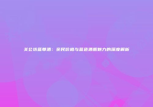 关公坊蓝尊酒：亲民价格与蓝色酒瓶魅力的深度解析