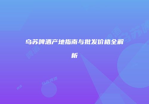 乌苏啤酒产地指南与批发价格全解析
