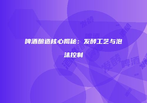 啤酒酿造核心揭秘：发酵工艺与泡沫控制