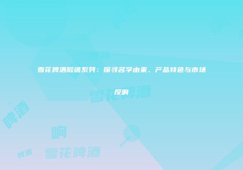 雪花啤酒脸谱系列：探寻名字由来、产品特色与市场反响