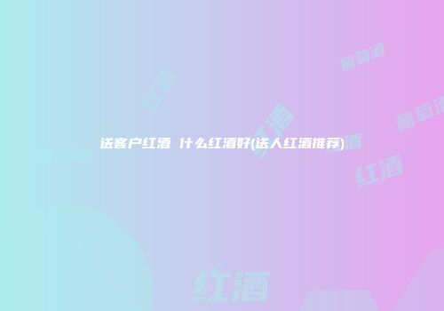 送客户红酒 什么红酒好(送人红酒推荐)