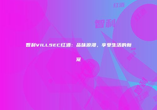 智利VILLSEC红酒：品味浪漫，享受生活的新宠