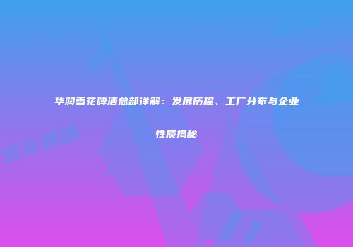 华润雪花啤酒总部详解：发展历程、工厂分布与企业性质揭秘