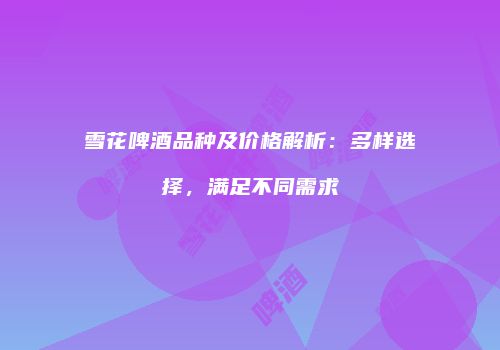 雪花啤酒品种及价格解析：多样选择，满足不同需求