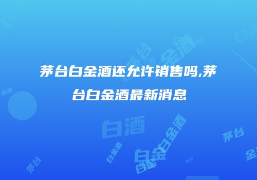 茅台白金酒还允许销售吗,茅台白金酒最新消息