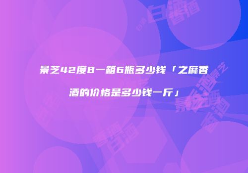 景芝42度8一箱6瓶多少钱「之麻香酒的价格是多少钱一斤」