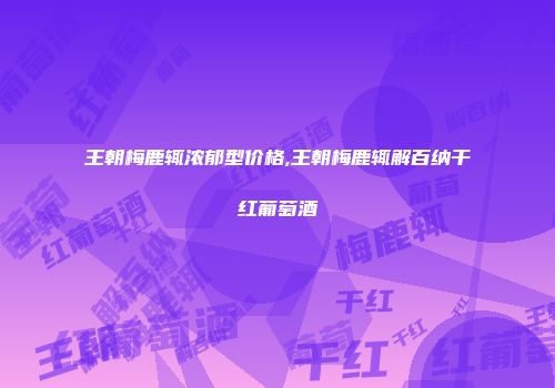 王朝梅鹿辄浓郁型价格,王朝梅鹿辄解百纳干红葡萄酒