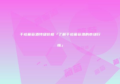 干裕葡萄酒特级价格「了解干裕葡萄酒的市场行情」