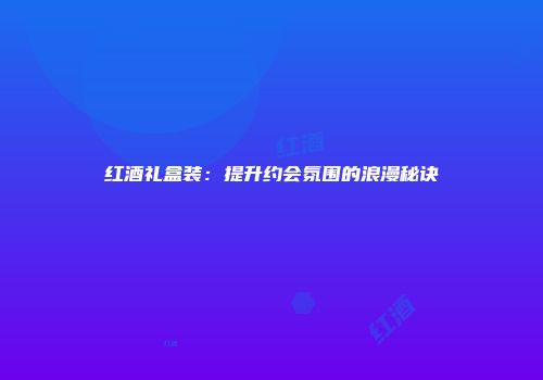 红酒礼盒装：提升约会氛围的浪漫秘诀