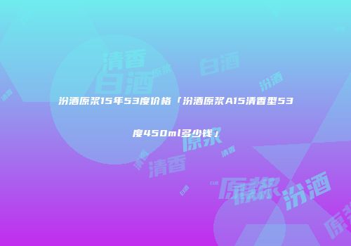 汾酒原浆15年53度价格「汾酒原浆A15清香型53度450ml多少钱」