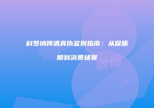 科罗纳啤酒真伪鉴别指南：从保质期到消费场景