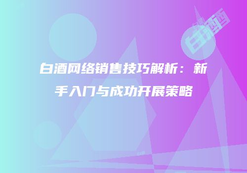 白酒网络销售技巧解析：新手入门与成功开展策略