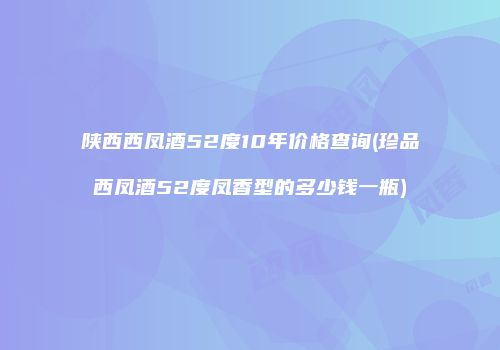 陕西西凤酒52度10年价格查询(珍品西凤酒52度凤香型的多少钱一瓶)