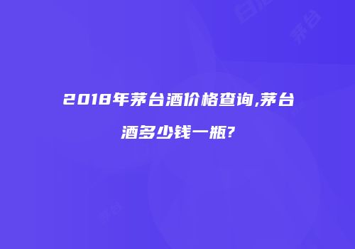 2018年茅台酒价格查询,茅台酒多少钱一瓶?