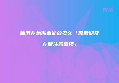 啤酒在急冻室能放多久「保质期及存储注意事项」