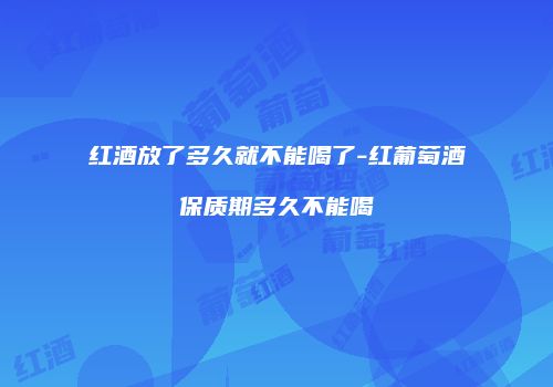 红酒放了多久就不能喝了-红葡萄酒保质期多久不能喝