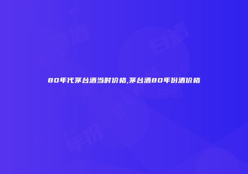 80年代茅台酒当时价格,茅台酒80年份酒价格