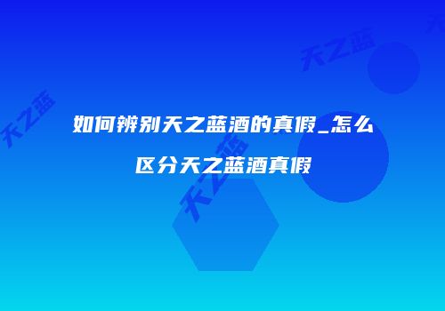 如何辨别天之蓝酒的真假_怎么区分天之蓝酒真假