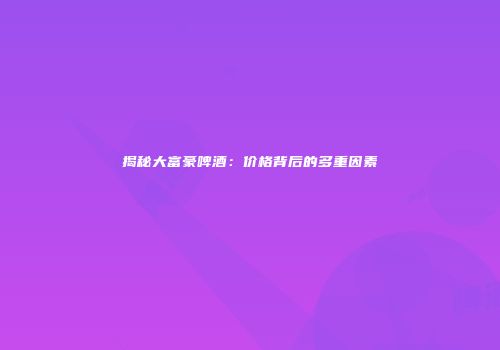 揭秘大富豪啤酒：价格背后的多重因素