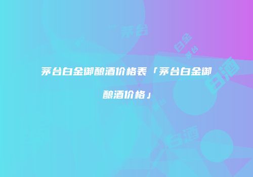 茅台白金御酿酒价格表「茅台白金御酿酒价格」