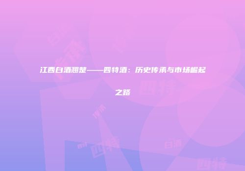 江西白酒翘楚——四特酒：历史传承与市场崛起之路