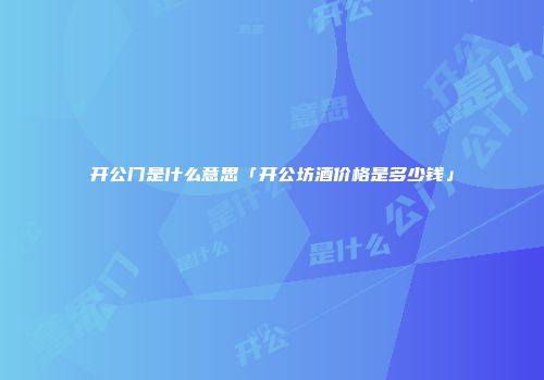 开公门是什么意思「开公坊酒价格是多少钱」