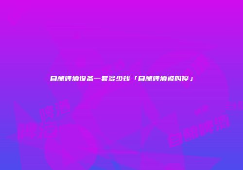 自酿啤酒设备一套多少钱「自酿啤酒被叫停」