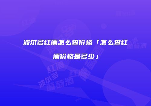 波尔多红酒怎么查价格「怎么查红酒价格是多少」