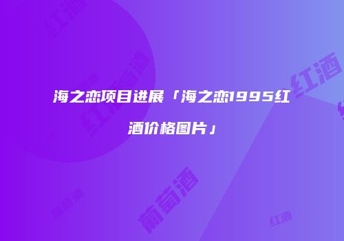 海之恋项目进展「海之恋1995红酒价格图片」