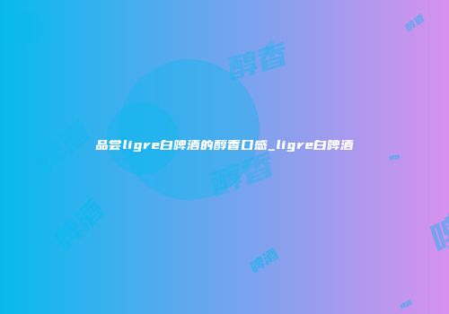 品尝ligre白啤酒的醇香口感_ligre白啤酒