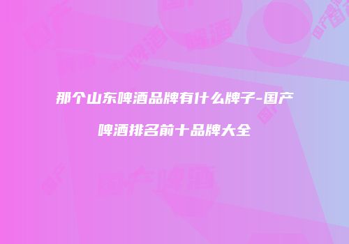 那个山东啤酒品牌有什么牌子-国产啤酒排名前十品牌大全