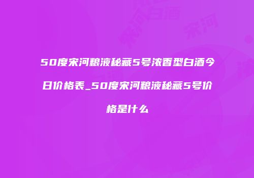 50度宋河粮液秘藏5号浓香型白酒今日价格表_50度宋河粮液秘藏5号价格是什么