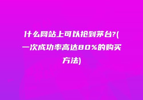 什么网站上可以抢到茅台?(一次成功率高达80%的购买方法)
