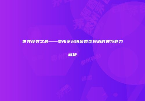 世界度数之最——贵州茅台镇酱香型白酒的独特魅力解析
