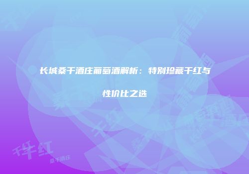 长城桑干酒庄葡萄酒解析：特别珍藏干红与性价比之选