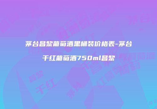 茅台昌黎葡萄酒黑桶装价格表-茅台干红葡萄酒750ml昌黎