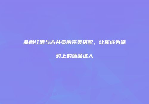 品尚红酒与古井贡的完美搭配，让你成为派对上的酒品达人