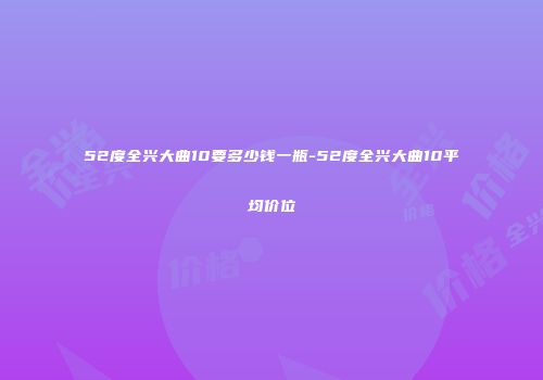52度全兴大曲10要多少钱一瓶-52度全兴大曲10平均价位