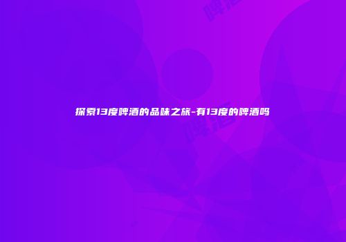 探索13度啤酒的品味之旅-有13度的啤酒吗